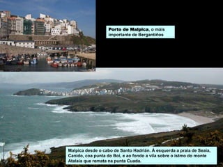 Malpica desde o cabo de Santo Hadrián. Á esquerda a praia de Seaia,
Canido, coa punta do Boi, e ao fondo a vila sobre o istmo do monte
Atalaia que remata na punta Cuada.
Porto de Malpica, o máis
importante de Bergantiños
 