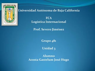Universidad Autónoma de Baja California

                  FCA
        Logística Internacional

         Prof. Severo Jiménez


              Grupo 481

               Unidad 3

               Alumno
      Acosta Gastelum José Hugo
 