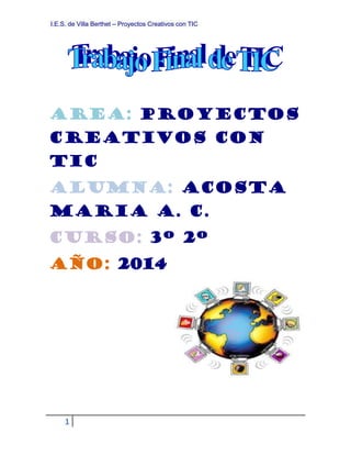I.E.S. de Villa Berthet – Proyectos Creativos con TIC 
AREA: PROYECTOS 
CREATIVOS CON 
TIC 
ALUMNA: ACOSTA 
MARIA A. C. 
CURSO: 3º 2º 
AÑO: 2014 
1 
 