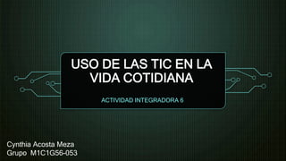 USO DE LAS TIC EN LA
VIDA COTIDIANA
ACTIVIDAD INTEGRADORA 6
Cynthia Acosta Meza
Grupo M1C1G56-053
 