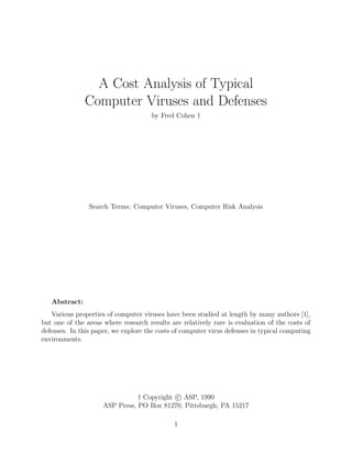 A Cost Analysis of Typical
Computer Viruses and Defenses
by Fred Cohen †
Search Terms: Computer Viruses, Computer Risk Analysis
Abstract:
Various properties of computer viruses have been studied at length by many authors [1],
but one of the areas where research results are relatively rare is evaluation of the costs of
defenses. In this paper, we explore the costs of computer virus defenses in typical computing
environments.
† Copyright c ASP, 1990
ASP Press, PO Box 81270, Pittsburgh, PA 15217
1
 