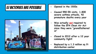 EJ Victories are possible - Opened in the 1920s
- Caused 550 ER visits, 1,800
severe asthma attacks, 42
premature deaths every year
- Was actually not required to
follow the EPA Clean Air Act
since they were “grandfathered
in”
- Closed in 2012 after a 12 year
community fight!
- Replaced by a 1.3 million sq ft
distribution center
 