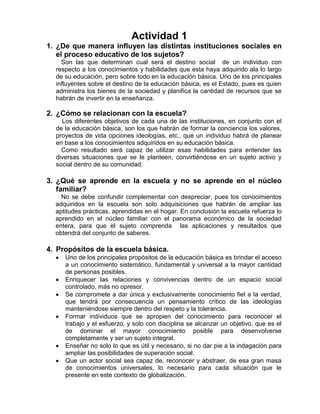 Actividad 1
1. ¿De que manera influyen las distintas instituciones sociales en
   el proceso educativo de los sujetos?
    Son las que determinan cual será el destino social de un individuo con
  respecto a los conocimientos y habilidades que esta haya adquirido ala lo largo
  de su educación, pero sobre todo en la educación básica. Uno de los principales
  influyentes sobre el destino de la educación básica, es el Estado, pues es quien
  administra los bienes de la sociedad y planifica la cantidad de recursos que se
  habrán de invertir en la enseñanza.

2. ¿Cómo se relacionan con la escuela?
    Los diferentes objetivos de cada una de las instituciones, en conjunto con el
  de la educación básica, son los que habrán de formar la conciencia los valores,
  proyectos de vida opciones ideologías, etc., que un individuo habrá de planear
  en base a los conocimientos adquiridos en su educación básica.
    Como resultado será capaz de utilizar esas habilidades para entender las
  diversas situaciones que se le planteen, convirtiéndose en un sujeto activo y
  social dentro de su comunidad.

3. ¿Qué se aprende en la escuela y no se aprende en el núcleo
   familiar?
    No se debe confundir complementar con despreciar, pues los conocimientos
  adquiridos en la escuela son solo adquisiciones que habrán de ampliar las
  aptitudes prácticas, aprendidas en el hogar. En conclusión la escuela refuerza lo
  aprendido en el núcleo familiar con el panorama económico de la sociedad
  entera, para que el sujeto comprenda las aplicaciones y resultados que
  obtendrá del conjunto de saberes.

4. Propósitos de la escuela básica.
     Uno de los principales propósitos de la educación básica es brindar el acceso
     a un conocimiento sistemático, fundamental y universal a la mayor cantidad
     de personas posibles.
     Enriquecer las relaciones y convivencias dentro de un espacio social
     controlado, más no opresor.
     Se compromete a dar única y exclusivamente conocimiento fiel a la verdad,
     que tendrá por consecuencia un pensamiento crítico de las ideologías
     manteniéndose siempre dentro del respeto y la tolerancia.
     Formar individuos que se apropien del conocimiento para reconocer el
     trabajo y el esfuerzo, y solo con disciplina se alcanzar un objetivo, que es el
     de dominar el mayor conocimiento posible para desenvolverse
     completamente y ser un sujeto integral.
     Enseñar no solo lo que es útil y necesario, si no dar pie a la indagación para
     ampliar las posibilidades de superación social.
     Que un actor social sea capaz de, reconocer y abstraer, de esa gran masa
     de conocimientos universales, lo necesario para cada situación que le
     presente en este contexto de globalización.
 