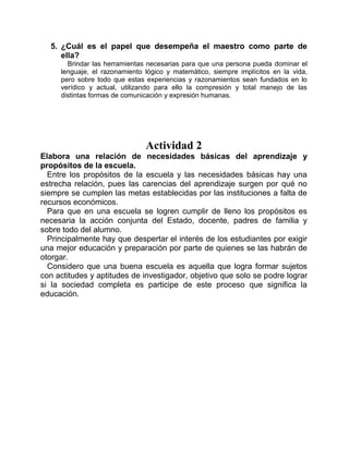 5. ¿Cuál es el papel que desempeña el maestro como parte de
     ella?
       Brindar las herramientas necesarias para que una persona pueda dominar el
     lenguaje, el razonamiento lógico y matemático, siempre implícitos en la vida,
     pero sobre todo que estas experiencias y razonamientos sean fundados en lo
     verídico y actual, utilizando para ello la compresión y total manejo de las
     distintas formas de comunicación y expresión humanas.




                               Actividad 2
Elabora una relación de necesidades básicas del aprendizaje y
propósitos de la escuela.
  Entre los propósitos de la escuela y las necesidades básicas hay una
estrecha relación, pues las carencias del aprendizaje surgen por qué no
siempre se cumplen las metas establecidas por las instituciones a falta de
recursos económicos.
  Para que en una escuela se logren cumplir de lleno los propósitos es
necesaria la acción conjunta del Estado, docente, padres de familia y
sobre todo del alumno.
  Principalmente hay que despertar el interés de los estudiantes por exigir
una mejor educación y preparación por parte de quienes se las habrán de
otorgar.
  Considero que una buena escuela es aquella que logra formar sujetos
con actitudes y aptitudes de investigador, objetivo que solo se podre lograr
si la sociedad completa es participe de este proceso que significa la
educación.
 