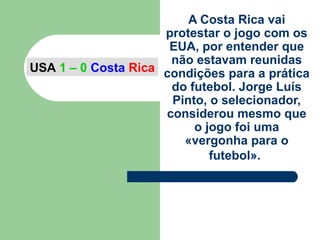 A Costa Rica vai
protestar o jogo com os
EUA, por entender que
não estavam reunidas
condições para a prática
do futebol. Jorge Luís
Pinto, o selecionador,
considerou mesmo que
o jogo foi uma
«vergonha para o
futebol».
USA 1 – 0 Costa Rica
 