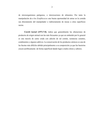 2
de microorganismos patógenos, o intoxicaciones de alimentos. Por tanto la
manipulación da a los Estafilococos una buena oportunidad de entrar en la comida
sea directamente del manipulador o indirectamente de mesas u otras superficies
sucias.
Coretti kornel (1971:7-8), indica que generalmente las alteraciones de
productos de origen animal son las más frecuentes ya que un embutido por lo general
es una mezcla de carne cruda con adición de sal común, sustancias curantes,
condimentos y algunos aditivos. La conservación de los productos cárnicos es una de
las facetas más difíciles debido principalmente a su composición ya que las bacterias
crecen aeróbicamente de forma superficial dando lugar a malos olores y sabores.
 