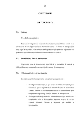 17
CAPÍTULO III
METODOLOGÍA
3.1. Enfoque
3.1.1. Enfoque cualitativo
Para esta investigación se necesitará hacer un enfoque cualitativo basado en la
observación de los expendedores de chorizo en cuanto a su forma de manipulación
en el lugar de expendio y una revisión bibliográfica lo que permitirá argumentar los
problemas que conllevan la contaminación microbiana del chorizo.
3.2. Modalidades y tipos de investigación
El presente tema de investigación requerirá de la modalidad de campo y
bibliográfica, para sustentar la construcción del cuerpo del documento.
3.3. Métodos y técnicas de investigación
Los métodos y técnicas necesarias para esta investigación son:
- Investigación de campo, ya que se realiza análisis microbiológicos
del chorizo que se expende en el mercado Modelo de la ciudad de
Ambato, también se realizarán encuestas a los consumidores para
comprobar la hipótesis y calificar la forma de manipulación.
- Investigación bibliográfica que sustentará en cuerpo del informe,
recopilando toda la información necesaria acerca de textos,
trabajos, informes, Normas y requisitos que validen la
investigación.
 