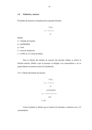 18
3.4. Población y muestra
El tamaño de muestra se calculará por la siguiente formula:
Donde:
n = Tamaño de muestra
p = probabilidad
q = error
e = error de estimación
z = al 98% es 2.3 (valor de tablas)
Para el cálculo del tamaño de muestra del presente trabajo se utiliza la
formula anterior, debido a que la encuesta va dirigida a los consumidores y no se
puede obtener un numero exacto de la población.
3.4.1. Cálculo del tamaño de muestra
Como resultado se obtiene que el número de encuestas a realizarse son a 33
consumidores.
 