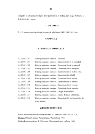 47
indicado, el lote correspondiente debe permanecer en bodega para luego destinarlo a
la distribución y venta.
7. MUESTREO
7.1. El muestreo debe realizarse de acuerdo a la Norma INEN Al 03.02 – 204.
APENDICE Z
Z.1 NORMAS A CONSULTAR
AL 03.02 – 201 Carne y productos cárnicos. Muestreo
AL 03.02 – 301 Carne y productos cárnicos. Determinación de la humedad.
AL 03.02 – 302 Carne y productos cárnicos. Determinación de grasa total.
AL 03.02 – 305 Carne y productos cárnicos. Determinación de nitrógeno.
AL 03.02 – 306 Carne y productos cárnicos. Determinación de fósforo total.
AL 03.02 – 307 Carne y productos cárnicos. Determinación del pH.
AL 03.02 – 308 Carne y productos cárnicos. Determinación de nitritos.
AL 03.02 – 309 Carne y productos cárnicos. Determinación de nitratos.
AL 03.02 – 310 Carne y productos cárnicos. Determinación de cenizas.
AL 03.02 – 314 Carne y productos cárnicos. Determinación de almidón.
AL 03.02 – 316 Carne y productos cárnicos. Ensayo de amoniaco.
AL 03.02 – 317 Carne y productos cárnicos. Ensayo de ácido sulfhídrico.
AL 03.02 – 318 Carne y productos cárnicos. Determinación del contenido de
ácido sórbico.
Z.2 BASES DE ESTUDIO
Norma Sanitaria Panamericana OFSAMPAN – PALUMS 013 – 02 – 01 – A.
Chorizo. Oficina Sanitaria Panamericana. Washintong, 1968.
Código Latinoamericano de Alimentos. Alimentos cárneos y afines. 1964.
 