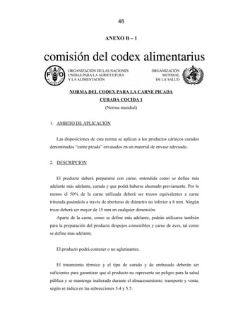 48
ANEXO B – 1
NORMA DEL CODEX PARA LA CARNE PICADA
CURADA COCIDA 1
(Norma mundial)
1. AMBITO DE APLICACIÓN
Las disposiciones de esta norma se aplican a los productos cárnicos curados
denominados “carne picada” envasados en un material de envase adecuado.
2. DESCRIPCION
El producto deberá prepararse con carne, entendida como se define más
adelante más adelante, curada y que podrá haberse ahumado previamente. Por lo
menos el 50% de la carne utilizada deberá ser trozos equivalentes a carne
triturada pasándola a través de aberturas de diámetro no inferior a 8 mm. Ningún
trozo deberá ser mayor de 15 mm en cualquier dimensión.
Aparte de la carne, como se define más adelante, podrán utilizarse también
para la preparación del producto despojos comestibles y carne de aves, tal como
se define mas adelante.
El producto podrá contener o no aglutinantes.
El tratamiento térmico y el tipo de curado y de embasado deberán ser
suficientes para garantizar que el producto no represente un peligro para la salud
pública y se mantenga inalterado durante el almacenamiento, transporte y venta,
según se indica en las subsecciones 5.4 y 5.5.
 