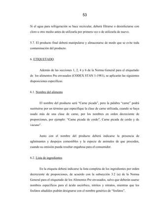53
Si el agua para refrigeración se hace recircular, deberá filtrarse o desinfectarse con
cloro u otro medio antes de utilizarla por primera vez o de utilizarla de nuevo.
5.7. El producto final deberá manipularse y almacenarse de modo que se evite toda
contaminación del producto.
6. ETIQUETADO
Además de las secciones 1, 2, 4 y 6 de la Norma General para el etiquetado
de los alimentos Pre envasados (CODEX STAN 1-1981), se aplicarán las siguientes
disposiciones específicas:
6.1. Nombre del alimento
El nombre del producto será “Carne picada”, pero la palabra “carne” podrá
sustituirse por un término que especifique la clase de carne utilizada, cuando se haya
usado más de una clase de carne, por los nombres en orden decreciente de
proporciones, por ejemplo: “Carne picada de cerdo”, Carne picada de cerdo y de
vacuno”.
Junto con el nombre del producto deberá indicarse la presencia de
aglutinantes y despojos comestibles y la especie de animales de que proceden,
cuando su omisión pueda resultar engañosa para el consumidor.
6.2. Lista de ingredientes
En la etiqueta deberá indicarse la lista completa de los ingredientes por orden
decreciente de proporciones, de acuerdo con la subsección 3.2 (a) de la Norma
General para el etiquetado de los Alimentos Pre envasados, salvo que deberán usarse
nombres específicos para el ácido ascórbico, nitritos y nitratos, mientras que los
fosfatos añadidos podrán designarse con el nombre genérico de “fosfatos”.
 