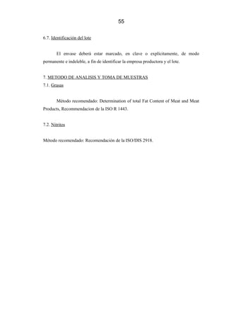 55
6.7. Identificación del lote
El envase deberá estar marcado, en clave o explícitamente, de modo
permanente e indeleble, a fin de identificar la empresa productora y el lote.
7. METODO DE ANALISIS Y TOMA DE MUESTRAS
7.1. Grasas
Método recomendado: Determination of total Fat Content of Meat and Meat
Products, Recommendacion de la ISO R 1443.
7.2. Nitritos
Método recomendado: Recomendación de la ISO/DIS 2918.
 