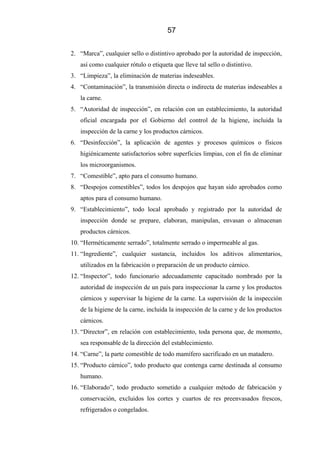 57
2. “Marca”, cualquier sello o distintivo aprobado por la autoridad de inspección,
así como cualquier rótulo o etiqueta que lleve tal sello o distintivo.
3. “Limpieza”, la eliminación de materias indeseables.
4. “Contaminación”, la transmisión directa o indirecta de materias indeseables a
la carne.
5. “Autoridad de inspección”, en relación con un establecimiento, la autoridad
oficial encargada por el Gobierno del control de la higiene, incluida la
inspección de la carne y los productos cárnicos.
6. “Desinfección”, la aplicación de agentes y procesos químicos o físicos
higiénicamente satisfactorios sobre superficies limpias, con el fin de eliminar
los microorganismos.
7. “Comestible”, apto para el consumo humano.
8. “Despojos comestibles”, todos los despojos que hayan sido aprobados como
aptos para el consumo humano.
9. “Establecimiento”, todo local aprobado y registrado por la autoridad de
inspección donde se prepare, elaboran, manipulan, envasan o almacenan
productos cárnicos.
10. “Herméticamente serrado”, totalmente serrado o impermeable al gas.
11. “Ingrediente”, cualquier sustancia, incluidos los aditivos alimentarios,
utilizados en la fabricación o preparación de un producto cárnico.
12. “Inspector”, todo funcionario adecuadamente capacitado nombrado por la
autoridad de inspección de un país para inspeccionar la carne y los productos
cárnicos y supervisar la higiene de la carne. La supervisión de la inspección
de la higiene de la carne, incluida la inspección de la carne y de los productos
cárnicos.
13. “Director”, en relación con establecimiento, toda persona que, de momento,
sea responsable de la dirección del establecimiento.
14. “Carne”, la parte comestible de todo mamífero sacrificado en un matadero.
15. “Producto cárnico”, todo producto que contenga carne destinada al consumo
humano.
16. “Elaborado”, todo producto sometido a cualquier método de fabricación y
conservación, excluidos los cortes y cuartos de res preenvasados frescos,
refrigerados o congelados.
 