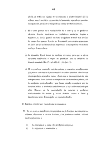 68
chicle, en todos los lugares de un matadero o establecimiento que se
utilicen para el sacrificio, preparación de las canales o para la preparación,
manipulación, envasado o transporte de carne y productos cárnicos.
l) Si se usan guantes en la manipulación de la carne y de los productos
cárnicos, deberán mantenerse en condiciones sanitarias, limpias e
higiénicas. El uso de guantes no exime al operario de tener bien lavadas
las manos. Los guantes deberán ser de material impermeable, excepto en
los casos en que ese material sea inapropiado o incompatible con la tarea
que haya desempeñarse.
m) La dirección deberá tomar las medidas necesarias para que se ejerza
suficiente supervisión al objeto de garantizar que se observen las
disposiciones (c) , (d) , (f) , (g) , (h) , (i) , (j) , (k) , (l) .
n) El personal que manipule materias primas o productos semielaborados
que puedan contaminar el producto final no deberá entrar en contacto con
ningún producto acabado a menos y hasta que se haya despojado de toda
ropa protectora usada durante la manipulación de las materias primas y de
los productos semielaborados y que hayan entrado en contacto con las
materias primas o productos semielaborados o haya sido manchada por
ellos. Después de la manipulación de materias y productos
semielaborados las manos y brazos deberán lavarse a fondo y
desinfectarse antes de manipular los productos finales.
D. Prácticas operatorias y requisitos de la producción.
38. En los casos en que el inspector considere que la forma en que se preparan,
elaboran, almacenan o envasan la carne y los productos cárnicos, afectará
desfavorablemente a:
i) La limpieza de la carne o los productos cárnicos, o
ii) La higiene de la producción, o
 