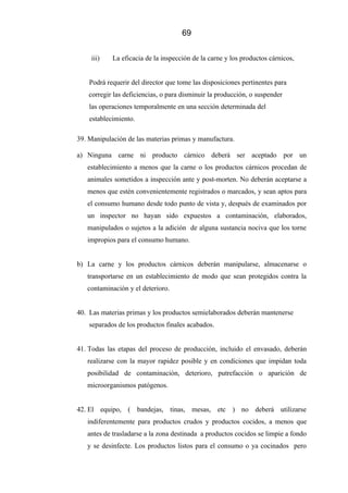 69
iii) La eficacia de la inspección de la carne y los productos cárnicos,
Podrá requerir del director que tome las disposiciones pertinentes para
corregir las deficiencias, o para disminuir la producción, o suspender
las operaciones temporalmente en una sección determinada del
establecimiento.
39. Manipulación de las materias primas y manufactura.
a) Ninguna carne ni producto cárnico deberá ser aceptado por un
establecimiento a menos que la carne o los productos cárnicos procedan de
animales sometidos a inspección ante y post-morten. No deberán aceptarse a
menos que estén convenientemente registrados o marcados, y sean aptos para
el consumo humano desde todo punto de vista y, después de examinados por
un inspector no hayan sido expuestos a contaminación, elaborados,
manipulados o sujetos a la adición de alguna sustancia nociva que los torne
impropios para el consumo humano.
b) La carne y los productos cárnicos deberán manipularse, almacenarse o
transportarse en un establecimiento de modo que sean protegidos contra la
contaminación y el deterioro.
40. Las materias primas y los productos semielaborados deberán mantenerse
separados de los productos finales acabados.
41. Todas las etapas del proceso de producción, incluido el envasado, deberán
realizarse con la mayor rapidez posible y en condiciones que impidan toda
posibilidad de contaminación, deterioro, putrefacción o aparición de
microorganismos patógenos.
42. El equipo, ( bandejas, tinas, mesas, etc ) no deberá utilizarse
indiferentemente para productos crudos y productos cocidos, a menos que
antes de trasladarse a la zona destinada a productos cocidos se limpie a fondo
y se desinfecte. Los productos listos para el consumo o ya cocinados pero
 