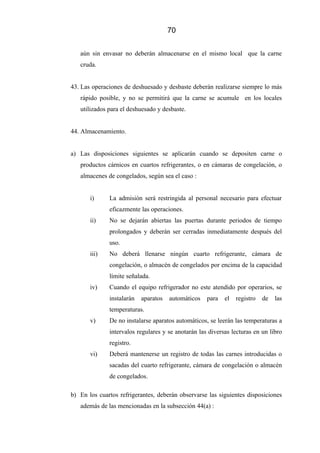 70
aún sin envasar no deberán almacenarse en el mismo local que la carne
cruda.
43. Las operaciones de deshuesado y desbaste deberán realizarse siempre lo más
rápido posible, y no se permitirá que la carne se acumule en los locales
utilizados para el deshuesado y desbaste.
44. Almacenamiento.
a) Las disposiciones siguientes se aplicarán cuando se depositen carne o
productos cárnicos en cuartos refrigerantes, o en cámaras de congelación, o
almacenes de congelados, según sea el caso :
i) La admisión será restringida al personal necesario para efectuar
eficazmente las operaciones.
ii) No se dejarán abiertas las puertas durante periodos de tiempo
prolongados y deberán ser cerradas inmediatamente después del
uso.
iii) No deberá llenarse ningún cuarto refrigerante, cámara de
congelación, o almacén de congelados por encima de la capacidad
límite señalada.
iv) Cuando el equipo refrigerador no este atendido por operarios, se
instalarán aparatos automáticos para el registro de las
temperaturas.
v) De no instalarse aparatos automáticos, se leerán las temperaturas a
intervalos regulares y se anotarán las diversas lecturas en un libro
registro.
vi) Deberá mantenerse un registro de todas las carnes introducidas o
sacadas del cuarto refrigerante, cámara de congelación o almacén
de congelados.
b) En los cuartos refrigerantes, deberán observarse las siguientes disposiciones
además de las mencionadas en la subsección 44(a) :
 