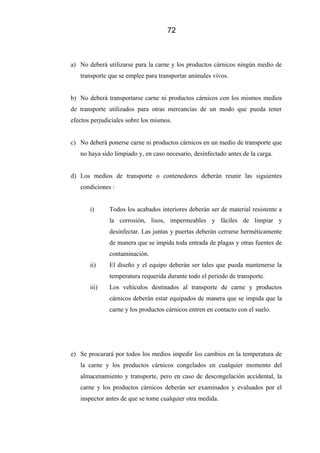 72
a) No deberá utilizarse para la carne y los productos cárnicos ningún medio de
transporte que se emplee para transportar animales vivos.
b) No deberá transportarse carne ni productos cárnicos con los mismos medios
de transporte utilizados para otras mercancías de un modo que pueda tener
efectos perjudiciales sobre los mismos.
c) No deberá ponerse carne ni productos cárnicos en un medio de transporte que
no haya sido limpiado y, en caso necesario, desinfectado antes de la carga.
d) Los medios de transporte o contenedores deberán reunir las siguientes
condiciones :
i) Todos los acabados interiores deberán ser de material resistente a
la corrosión, lisos, impermeables y fáciles de limpiar y
desinfectar. Las juntas y puertas deberán cerrarse herméticamente
de manera que se impida toda entrada de plagas y otras fuentes de
contaminación.
ii) El diseño y el equipo deberán ser tales que pueda mantenerse la
temperatura requerida durante todo el periodo de transporte.
iii) Los vehículos destinados al transporte de carne y productos
cárnicos deberán estar equipados de manera que se impida que la
carne y los productos cárnicos entren en contacto con el suelo.
e) Se procurará por todos los medios impedir los cambios en la temperatura de
la carne y los productos cárnicos congelados en cualquier momento del
almacenamiento y transporte, pero en caso de descongelación accidental, la
carne y los productos cárnicos deberán ser examinados y evaluados por el
inspector antes de que se tome cualquier otra medida.
 