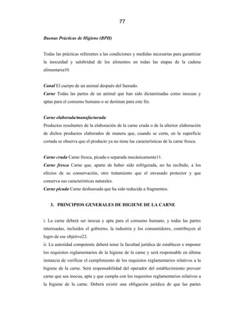 77
Buenas Prácticas de Higiene (BPH)
Todas las prácticas referentes a las condiciones y medidas necesarias para garantizar
la inocuidad y salubridad de los alimentos en todas las etapas de la cadena
alimentaria10.
Canal El cuerpo de un animal después del faenado.
Carne Todas las partes de un animal que han sido dictaminadas como inocuas y
aptas para el consumo humano o se destinan para este fin.
Carne elaborada/manufacturada
Productos resultantes de la elaboración de la carne cruda o de la ulterior elaboración
de dichos productos elaborados de manera que, cuando se corta, en la superficie
cortada se observa que el producto ya no tiene las características de la carne fresca.
Carne cruda Carne fresca, picada o separada mecánicamente11.
Carne fresca Carne que, aparte de haber sido refrigerada, no ha recibido, a los
efectos de su conservación, otro tratamiento que el envasado protector y que
conserva sus características naturales.
Carne picada Carne deshuesada que ha sido reducida a fragmentos.
3. PRINCIPIOS GENERALES DE HIGIENE DE LA CARNE
i. La carne deberá ser inocua y apta para el consumo humano, y todas las partes
interesadas, incluidos el gobierno, la industria y los consumidores, contribuyen al
logro de ese objetivo22.
ii. La autoridad competente deberá tener la facultad jurídica de establecer e imponer
los requisitos reglamentarios de la higiene de la carne y será responsable en última
instancia de verificar el cumplimiento de los requisitos reglamentarios relativos a la
higiene de la carne. Será responsabilidad del operador del establecimiento proveer
carne que sea inocua, apta y que cumpla con los requisitos reglamentarios relativos a
la higiene de la carne. Deberá existir una obligación jurídica de que las partes
 