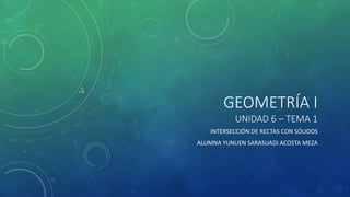GEOMETRÍA I
UNIDAD 6 – TEMA 1
INTERSECCIÓN DE RECTAS CON SÓLIDOS
ALUMNA YUNUEN SARASUADI ACOSTA MEZA
