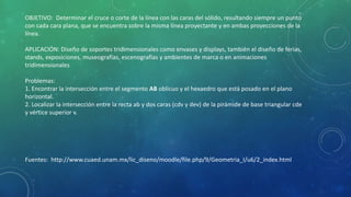 OBJETIVO: Determinar el cruce o corte de la línea con las caras del sólido, resultando siempre un punto
con cada cara plana, que se encuentra sobre la misma línea proyectante y en ambas proyecciones de la
línea.
APLICACIÓN: Diseño de soportes tridimensionales como envases y displays, también el diseño de ferias,
stands, exposiciones, museografías, escenografías y ambientes de marca o en animaciones
tridimensionales
Problemas:
1. Encontrar la intersección entre el segmento AB oblicuo y el hexaedro que está posado en el plano
horizontal.
2. Localizar la intersección entre la recta ab y dos caras (cdv y dev) de la pirámide de base triangular cde
y vértice superior v.
Fuentes: http://www.cuaed.unam.mx/lic_diseno/moodle/file.php/9/Geometria_I/u6/2_index.html