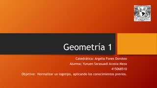 Geometría 1 
Catedrática: Argelia Fones Doroteo 
Alumna: Yunuen Sarasuadi Acosta Meza 
415068510 
Objetivo: Normalizar un logotipo, aplicando los conocimientos previos. 
 