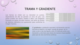 TRAMA Y GRADIENTE 
Las tramas se miden por su densidad en puntos, 
dependiendo de ello se percibe un tono de gris. Los 
grises pueden ser claros, medios o altos. Las imágenes 
impresas se logran de esta manera, una serie de puntos 
de distintos diámetros se superponen para conformar la 
imagen impresa. 
El gradiente o gradación equivale a la transición que se 
da entre el blanco y el negro, escala de grises; de un 
color a otro o de una figura a otra. El intervalo entre una 
transición y otra tiene que darse de manera imperceptible 
para que se vea una forma continua. 
 