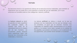 TEXTURA 
Se denomina textura a la apariencia externa de la estructura de los materiales, pero también al 
tratamiento que se puede dar a una superficie a través del uso de materiales, por lo que 
entonces se considera esta en dos categorías: natural y artificial. 
La textura natural es táctil, 
se percibe en toda superficie 
de cualquier objeto, de 
manera que tanto en la 
naturaleza como en lo creado 
por el ser humano, se 
encuentran tantas texturas 
como superficies haya. Las 
texturas son inherentes a los 
materiales y viceversa. 
La textura artificial es óptica o visual, es la que se 
produce con los materiales con los que se trabaja y que 
se considera, al igual que el volumen, ilusoria. Los 
materiales en realidad están representados en el campo 
gráfico y no existen como tales, excepto en la calidad de 
los papeles, que poseen una textura, y en la aplicación de 
los pigmentos, que pueden tener también un acabado 
 