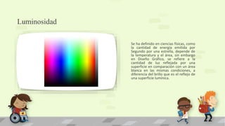 Luminosidad 
Se ha definido en ciencias físicas, como 
la cantidad de energía emitida por 
Segundo por una estrella, depende de 
la temperatura y el área, sin embargo 
en Diseño Gráfico, se refiere a la 
cantidad de luz reflejada por una 
superficie en comparación con un área 
blanca en las mismas condiciones, a 
diferencia del brillo que es el reflejo de 
una superficie lumínica. 
 