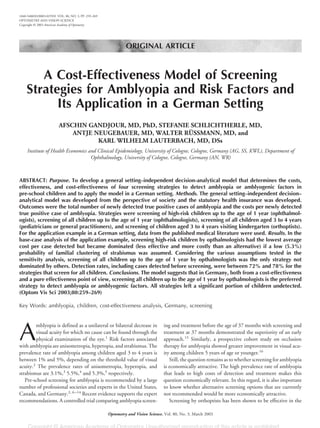 ORIGINAL ARTICLE
A Cost-Effectiveness Model of Screening
Strategies for Amblyopia and Risk Factors and
Its Application in a German Setting
AFSCHIN GANDJOUR, MD, PhD, STEFANIE SCHLICHTHERLE, MD,
ANTJE NEUGEBAUER, MD, WALTER RÜSSMANN, MD, and
KARL WILHELM LAUTERBACH, MD, DSs
Institute of Health Economics and Clinical Epidemiology, University of Cologne, Cologne, Germany (AG, SS, KWL), Department of
Ophthalmology, University of Cologne, Cologne, Germany (AN, WR)
ABSTRACT: Purpose. To develop a general setting–independent decision-analytical model that determines the costs,
effectiveness, and cost-effectiveness of four screening strategies to detect amblyopia or amblyogenic factors in
pre-school children and to apply the model in a German setting. Methods. The general setting–independent decision–
analytical model was developed from the perspective of society and the statutory health insurance was developed.
Outcomes were the total number of newly detected true positive cases of amblyopia and the costs per newly detected
true positive case of amblyopia. Strategies were screening of high-risk children up to the age of 1 year (ophthalmol-
ogists), screening of all children up to the age of 1 year (ophthalmologists), screening of all children aged 3 to 4 years
(pediatricians or general practitioners), and screening of children aged 3 to 4 years visiting kindergarten (orthoptists).
For the application example in a German setting, data from the published medical literature were used. Results. In the
base-case analysis of the application example, screening high-risk children by opthalmologists had the lowest average
cost per case detected but became dominated (less effective and more costly than an alternative) if a low (5.3%)
probability of familial clustering of strabismus was assumed. Considering the various assumptions tested in the
sensitivity analysis, screening of all children up to the age of 1 year by opthalmologists was the only strategy not
dominated by others. Detection rates, including cases detected before screening, were between 72% and 78% for the
strategies that screen for all children. Conclusions. The model suggests that in Germany, both from a cost-effectiveness
and a pure effectiveness point of view, screening all children up to the age of 1 year by opthalmologists is the preferred
strategy to detect amblyopia or amblyogenic factors. All strategies left a significant portion of children undetected.
(Optom Vis Sci 2003;80:259–269)
Key Words: amblyopia, children, cost-effectiveness analysis, Germany, screening
A
mblyopia is defined as a unilateral or bilateral decrease in
visual acuity for which no cause can be found through the
physical examination of the eye.1
Risk factors associated
with amblyopia are anisometropia, hyperopia, and strabismus. The
prevalence rate of amblyopia among children aged 3 to 4 years is
between 1% and 5%, depending on the threshold value of visual
acuity.2
The prevalence rates of anisometropia, hyperopia, and
strabismus are 3.1%,3
5.5%,4
and 5.3%,5
respectively.
Pre-school screening for amblyopia is recommended by a large
number of professional societies and experts in the United States,
Canada, and Germany.2, 6–14
Recent evidence supports the expert
recommendations. A controlled trial comparing amblyopia screen-
ing and treatment before the age of 37 months with screening and
treatment at 37 months demonstrated the superiority of an early
approach.15
Similarly, a prospective cohort study on occlusion
therapy for amblyopia showed greater improvement in visual acu-
ity among children 5 years of age or younger.16
Still, the question remains as to whether screening for amblyopia
is economically attractive. The high prevalence rate of amblyopia
that leads to high costs of detection and treatment makes this
question economically relevant. In this regard, it is also important
to know whether alternative screening options that are currently
not recommended would be more economically attractive.
Screening by orthoptists has been shown to be effective in the
1040-5488/03/8003-0259/0 VOL. 80, NO. 3, PP. 259–269
OPTOMETRY AND VISION SCIENCE
Copyright © 2003 American Academy of Optometry
Optometry and Vision Science, Vol. 80, No. 3, March 2003
 