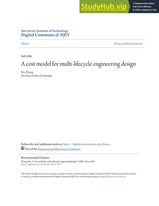 New Jersey Institute of Technology
Digital Commons @ NJIT
Theses Theses and Dissertations
Fall 1996
A cost model for multi-lifecycle engineering design
Bin Zhang
New Jersey Institute of Technology
Follow this and additional works at: https://digitalcommons.njit.edu/theses
Part of the Electrical and Electronics Commons
This Thesis is brought to you for free and open access by the Theses and Dissertations at Digital Commons @ NJIT. It has been accepted for inclusion
in Theses by an authorized administrator of Digital Commons @ NJIT. For more information, please contact digitalcommons@njit.edu.
Recommended Citation
Zhang, Bin, "A cost model for multi-lifecycle engineering design" (1996). Theses. 983.
https://digitalcommons.njit.edu/theses/983
 