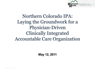 Northern Colorado IPA: Laying the Groundwork for aPhysician-Driven Clinically Integrated Accountable Care Organization May 12, 2011 1 May 12, 2011 