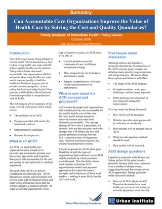 Summary
    Can Accountable Care Organizations Improve the Value of
    Health Care by Solving the Cost and Quality Quandaries?
                              Timely Analysis of Immediate Health Policy Issues
                                                          October 2009
                                                 Kelly Devers and Robert Berenson


Introduction                                 type of incentive system, an ACO needs       Five issues under
                                             to be able to:
One of the major issues being debated in
                                                                                          discussion
current health reform discussions is how     •     Care for patients across the
                                                                                          Although authors and legislative
to slow rising health care costs and still         continuum of care, in different
                                                                                          proposals describe the broad outlines of
achieve quality health care for patients.          institutional settings.
                                                                                          the ACO concept, policy-makers are
Policy-makers have discussed                                                              debating many specific program options
accountable care organizations (ACOs)        •     Plan, prospectively, for its budgets
                                                   and resource needs.                    and design features. Decisions about
as tools to slow rising health care costs                                                 these options and features will affect:
and to improve quality in both the
                                             •     Support comprehensive, valid and
traditional Medicare program and in                                                       •    The shape of the ACO program.
                                                   reliable measurement of its
private insurance programs. A new
                                                   performance.
policy brief released today by the Urban                                                  •    Its implementation: scale, pace,
Institute and the Robert Wood Johnson                                                          challenges, and necessary supports.
Foundation provides a comprehensive
                                             What is new about the
look at ACOs.                                ACO concept and                              •    Short and long-term outcomes in
                                             proposals?                                        cost reduction and quality
The following is a brief summary of the                                                        improvement.
areas covered in the policy brief, which     ACOs make the people and organizations
covers:                                      that actually provide care accountable for   Five key issues are being discussed:
                                             the quality and the cost of that care.
•   The definition of an ACO                                                              1.   How ACOs will be designed.
                                             Previous health reform initiatives
                                             involved insurers and made them              2.   Whether provider participation will
•   Design issues that still need to be
                                             ultimately accountable. The concept               be voluntary or mandatory.
    tested and resolved
                                             driving ACOs is that it is providers, not
•   Implementation challenges                insurers, who are best placed to make the    3.   How patients will be brought into an
                                             changes that will address the cost and            ACO.
•   Reasons for skepticism.                  quality problems resulting from the
                                             U.S.’s current system of fragmented          4.   What provider payment method
                                             care, variation in practice patterns and          should be used.
What is an ACO?
                                             volume-based payment systems.
                                                                                          5.   How quality will be assessed.
An ACO is a local health care
organization and a related set of            Current proposals for ACOs allow great
providers (at a minimum, primary care        flexibility in both the types of             ACO design questions
physicians, specialists, and hospitals)      organizations that could serve as an ACO
                                             and the methods by which providers           Legislative proposals in the House and
that can be held accountable for the cost                                                 Senate define ACOs quite broadly,
and quality of care delivered to a defined   would be paid. This flexibility allows
                                             local markets to develop ACO                 primarily because there is no consensus
population.                                                                               over a number of design issues,
                                             organizational models and payment
The goal of the ACO is to deliver            approaches that match the nature,            suggesting the need for testing various
coordinated and efficient care. ACOs         strengths and weaknesses of those local      ACO approaches. Design questions
that achieve quality and cost targets will   markets – making it more likely that the     under discussion include:
receive some sort of financial bonus, and    ACO will work.
                                                                                          •    Must an ACO be physician-led?
under some approaches, those that fail                                                         Physician decisions drive most
will be subject to a financial penalty. In                                                     health care services (and costs), so
order to meet the requirements of this                                                         certainly physicians must actively
 