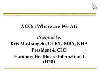 ACOs: Where are We At?
Presented by:
Kris Mastrangelo, OTR/L, MBA, NHA
President & CEO
Harmony Healthcare International
(HHI)
 