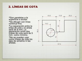 2. LÍNEAS DE COTA
•Son paralelas a la
superficie a acotar.
•Se dibujan con línea
continua fina.
•La separación entre la
línea de cota y la arista
será de 8 mm. La
separación entre dos
líneas de cota será de 5
mm. como mínimo.
•No se pueden usar
como líneas de cota los
ejes de simetría ni las
aristas.
 