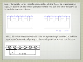 Para evitar repetir varias veces la misma cota o utilizar líneas de referencia muy
largas, se pueden utilizar letras que relacionen la cota con una tabla indicativa de
las medidas correspondientes.
Modo de acotar elementos equidistantes o dispuestos regularmente. Si hubiera
lugar a confusión entre el paso y el número de pasos, se acotará uno de estos.
 