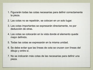 1. Figurarán todas las cotas necesarias para definir correctamente
la pieza.
2. Las cotas no se repetirán, se colocan en un solo lugar.
3. Las cotas importantes se expresarán directamente, no por
deducción de otras.
4. Las cotas se colocarán en la vista donde el elemento quede
mejor definido.
5. Todas las cotas se expresarán en la misma unidad.
6. Se debe evitar que las líneas de cota se crucen con líneas del
dibujo y entre sí.
7. No se indicarán más cotas de las necesarias para definir una
pieza.
 