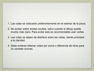 1. Las cotas se colocarán preferentemente en el exterior de la pieza.
2. No acotar sobre aristas ocultas, salvo cuando el dibujo quede
mucho más claro. Para evitar esto es recomendable usar cortes.
3. Las cotas se deben de distribuir entre las vistas, dando prioridad
a la claridad.
4. Debe evitarse obtener cotas por suma o diferencia de otras para
no cometer errores.
 