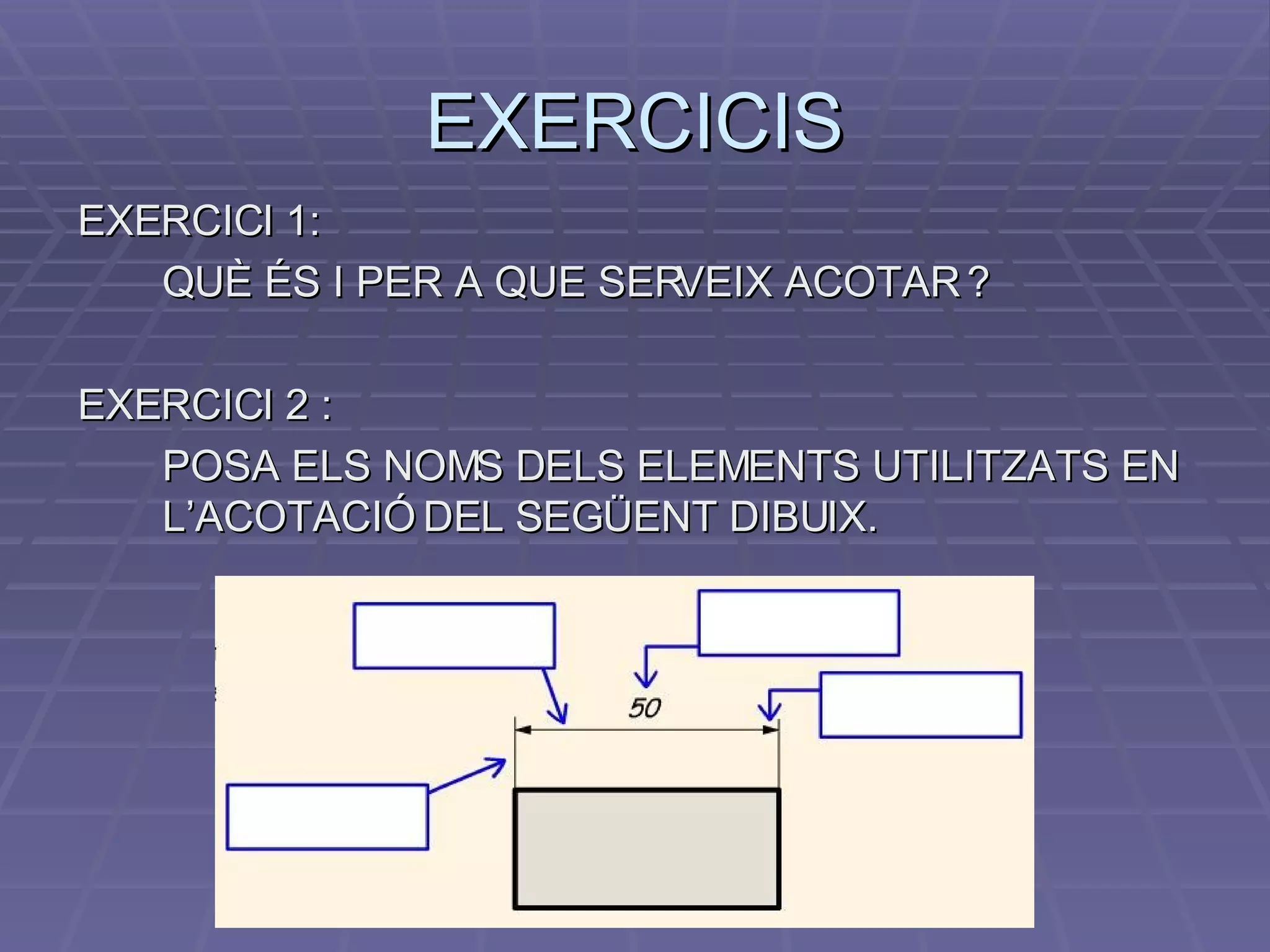 EXERCICIS EXERCICI 1:  QUÈ ÉS I PER A QUE SERVEIX ACOTAR ? EXERCICI 2 :  POSA ELS NOMS DELS ELEMENTS UTILITZATS EN L’ACOTACIÓ DEL SEGÜENT DIBUIX. 