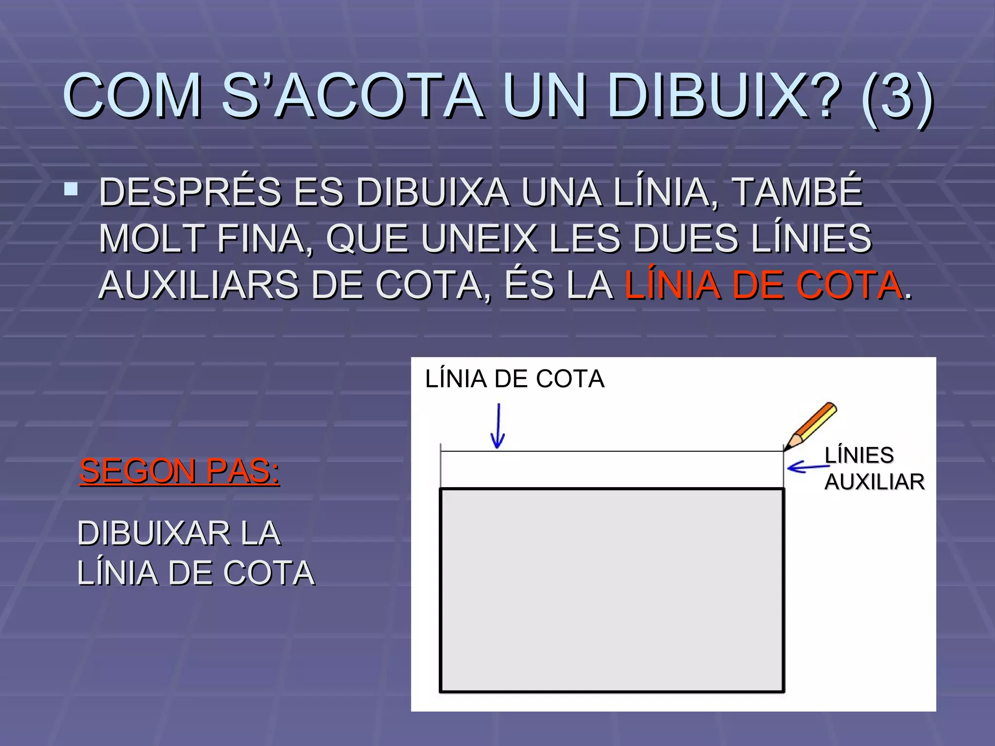 COM S’ACOTA UN DIBUIX? (3) DESPRÉS ES DIBUIXA UNA LÍNIA, TAMBÉ MOLT FINA, QUE UNEIX LES DUES LÍNIES AUXILIARS DE COTA, ÉS LA  LÍNIA DE COTA . SEGON PAS: DIBUIXAR LA LÍNIA DE COTA LÍNIA DE COTA LÍNIES AUXILIAR  