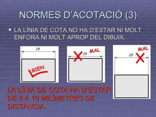 NORMES D’ACOTACIÓ (3) LA LÍNIA DE COTA NO HA D’ESTAR NI MOLT ENFORA NI MOLT APROP DEL DIBUIX. LA LÍNIA DE COTA HA D’ESTAR DE 8 A 10 MILÍMETRES DE DISTÀNCIA. 