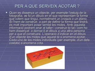 PER A QUE SERVEIX ACOTAR ? Quan  es dissenya un objecte, per exemple l’estuig de la fotografia, es fa un dibuix en el que representam la forma que volem que tingui, normalment un croquis o un plano. Si l’hem de construir, a part de definir la forma que tindrà, és molt important posar també les mides. Amb aquesta informació podrem anar al taller i construir-lo tal i com ho hem dissenyat  o dornar-li el dibuix a una altra persona per a que el construexi. L’operació d’indicar en el dibuix d’un objecte les mides que aquest té s’anomena acotar. Cada una de les mides individuals (per exemple, d’un dels costats) s’anomena cota. 