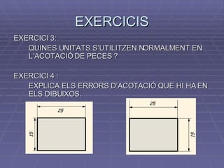 EXERCICIS EXERCICI 3:  QUINES UNITATS S’UTILITZEN NORMALMENT EN L’ACOTACIÓ DE PECES ? EXERCICI 4 :  EXPLICA ELS ERRORS D’ACOTACIÓ QUE HI HA EN ELS DIBUIXOS. 