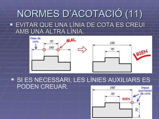NORMES D’ACOTACIÓ (11) EVITAR QUE UNA LÍNIA DE COTA ES CREUI AMB UNA ALTRA LÍNIA. SI ES NECESSARI, LES LÍNIES AUXILIARS ES PODEN CREUAR. 