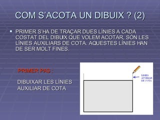 COM S’ACOTA UN DIBUIX ? (2) PRIMER S’HA DE TRAÇAR DUES LÍNIES A CADA COSTAT DEL DIBUIX QUE VOLEM ACOTAR, SÓN LES LÍNIES AUXILIARS DE COTA. AQUESTES LÍNIES HAN DE SER MOLT FINES. PRIMER PAS : DIBUIXAR LES LÍNIES AUXILIAR DE COTA 