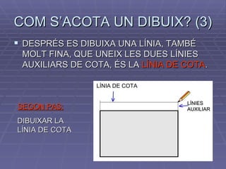 COM S’ACOTA UN DIBUIX? (3) DESPRÉS ES DIBUIXA UNA LÍNIA, TAMBÉ MOLT FINA, QUE UNEIX LES DUES LÍNIES AUXILIARS DE COTA, ÉS LA  LÍNIA DE COTA . SEGON PAS: DIBUIXAR LA LÍNIA DE COTA LÍNIA DE COTA LÍNIES AUXILIAR  