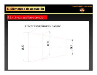 Diseño Gráfico Industrial
5. Elementos de acotación

5.2.- Líneas auxiliares de cota.


                  REDONDEAMIENTO PROLONGADO




                                   Ø131
           Ø157




                                              Ø85
 
