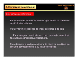 Diseño Gráfico Industrial
5. Elementos de acotación

5.3.- Líneas de referencia.


    Para sacar una cifra de cota de un lugar donde no cabe o es
    de difícil interpretación

    Para evitar intersecciones de líneas auxiliares o de cota.

      Para designar inscripciones como acabado superficial,
    tolerancias geométricas, símbolos, etc.

    Para designar el código o número de pieza en un dibujo de
    conjunto correspondiente a su lista de despiezo.
 