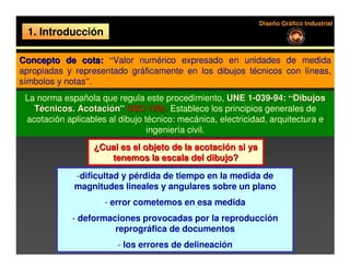 Diseño Gráfico Industrial
 1. Introducción

Concepto de cota: “Valor numérico expresado en unidades de medida
apropiadas y representado gráficamente en los dibujos técnicos con líneas,
símbolos y notas”.
 La norma española que regula este procedimiento, UNE 1-039-94: “Dibujos
   Técnicos. Acotación” (ISO 129). Establece los principios generales de
 acotación aplicables al dibujo técnico: mecánica, electricidad, arquitectura e
                                 ingeniería civil.
                  ¿Cual es el objeto de la acotación si ya
                     tenemos la escala del dibujo?

             -dificultad y pérdida de tiempo en la medida de
             magnitudes lineales y angulares sobre un plano
                     - error cometemos en esa medida
             - deformaciones provocadas por la reproducción
                       reprográfica de documentos
                         - los errores de delineación
 