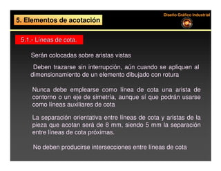 Diseño Gráfico Industrial
5. Elementos de acotación

 5.1.- Líneas de cota.

     Serán colocadas sobre aristas vistas
      Deben trazarse sin interrupción, aún cuando se apliquen al
     dimensionamiento de un elemento dibujado con rotura

      Nunca debe emplearse como línea de cota una arista de
      contorno o un eje de simetría, aunque sí que podrán usarse
      como líneas auxiliares de cota

      La separación orientativa entre líneas de cota y aristas de la
      pieza que acotan será de 8 mm, siendo 5 mm la separación
      entre líneas de cota próximas.

     No deben producirse intersecciones entre líneas de cota
 