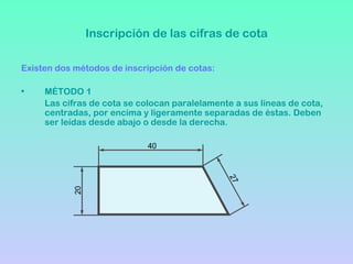 Inscripción de las cifras de cota

Existen dos métodos de inscripción de cotas:

•    MÉTODO 1
     Las cifras de cota se colocan paralelamente a sus líneas de cota,
     centradas, por encima y ligeramente separadas de éstas. Deben
     ser leídas desde abajo o desde la derecha.

                             40




                                               27
           20
 